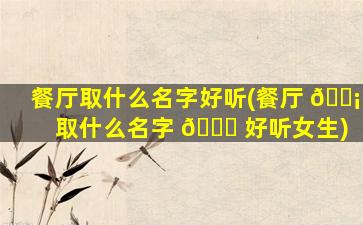 餐厅取什么名字好听(餐厅 🐡 取什么名字 🐞 好听女生)